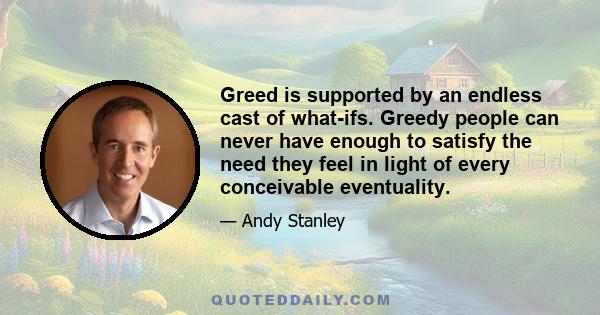 Greed is supported by an endless cast of what-ifs. Greedy people can never have enough to satisfy the need they feel in light of every conceivable eventuality.