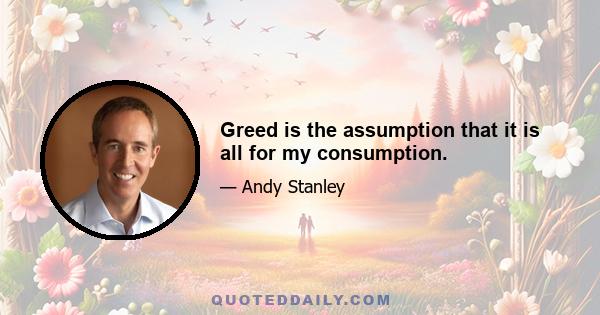 Greed is the assumption that it is all for my consumption.