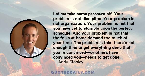 Let me take some pressure off. Your problem is not discipline. Your problem is not organization. Your problem is not that you have yet to stumble upon the perfect schedule. And your problem is not that the folks at home 