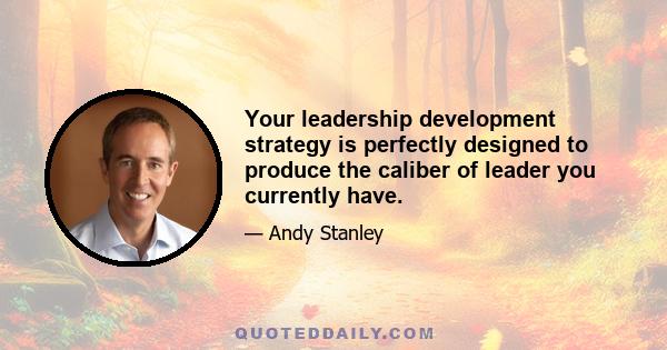 Your leadership development strategy is perfectly designed to produce the caliber of leader you currently have.