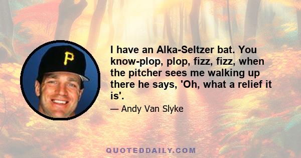 I have an Alka-Seltzer bat. You know-plop, plop, fizz, fizz, when the pitcher sees me walking up there he says, 'Oh, what a relief it is'.