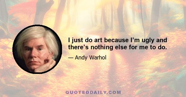 I just do art because I’m ugly and there’s nothing else for me to do.