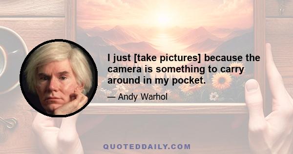 I just [take pictures] because the camera is something to carry around in my pocket.