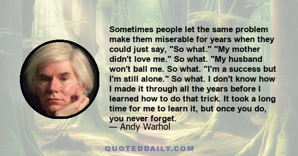 Sometimes people let the same problem make them miserable for years when they could just say, So what. My mother didn't love me. So what. My husband won't ball me. So what. I'm a success but I'm still alone. So what. I