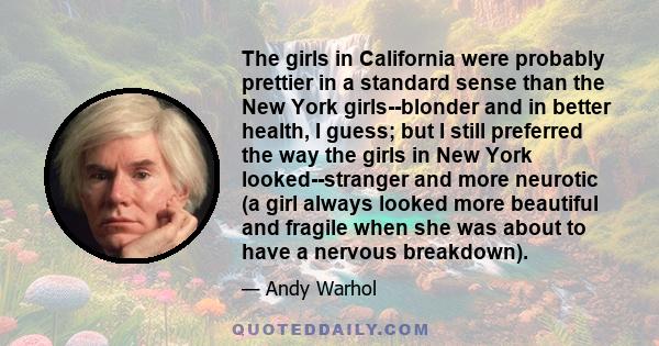 The girls in California were probably prettier in a standard sense than the New York girls--blonder and in better health, I guess; but I still preferred the way the girls in New York looked--stranger and more neurotic