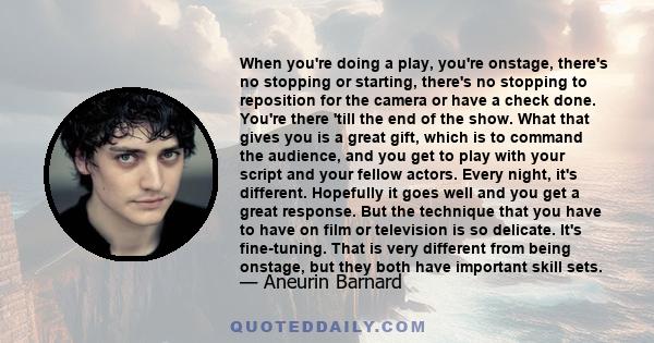 When you're doing a play, you're onstage, there's no stopping or starting, there's no stopping to reposition for the camera or have a check done. You're there 'till the end of the show. What that gives you is a great