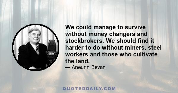 We could manage to survive without money changers and stockbrokers. We should find it harder to do without miners, steel workers and those who cultivate the land.