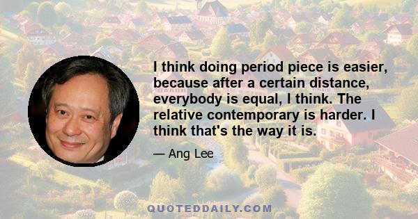 I think doing period piece is easier, because after a certain distance, everybody is equal, I think. The relative contemporary is harder. I think that's the way it is.
