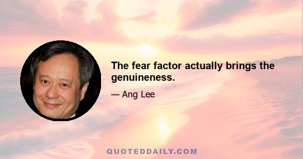 The fear factor actually brings the genuineness.