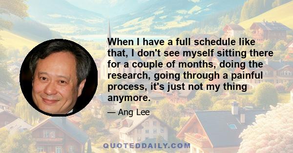 When I have a full schedule like that, I don't see myself sitting there for a couple of months, doing the research, going through a painful process, it's just not my thing anymore.