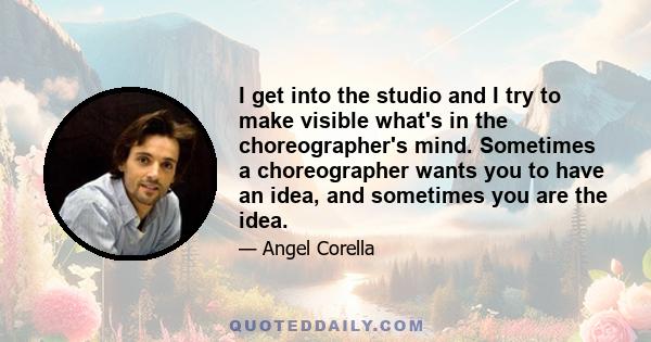 I get into the studio and I try to make visible what's in the choreographer's mind. Sometimes a choreographer wants you to have an idea, and sometimes you are the idea.