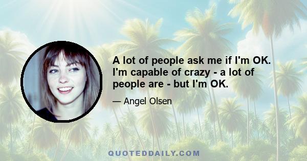 A lot of people ask me if I'm OK. I'm capable of crazy - a lot of people are - but I'm OK.