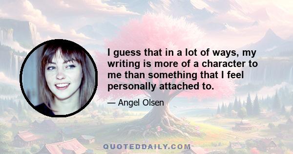 I guess that in a lot of ways, my writing is more of a character to me than something that I feel personally attached to.