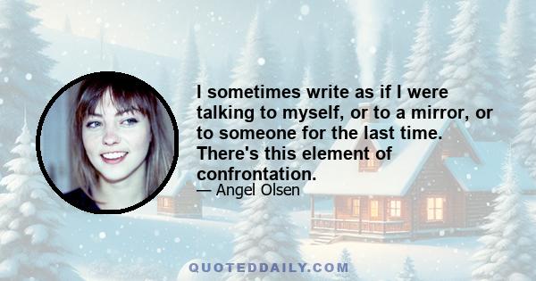 I sometimes write as if I were talking to myself, or to a mirror, or to someone for the last time. There's this element of confrontation.