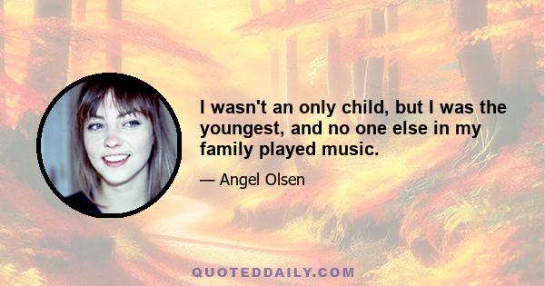 I wasn't an only child, but I was the youngest, and no one else in my family played music.