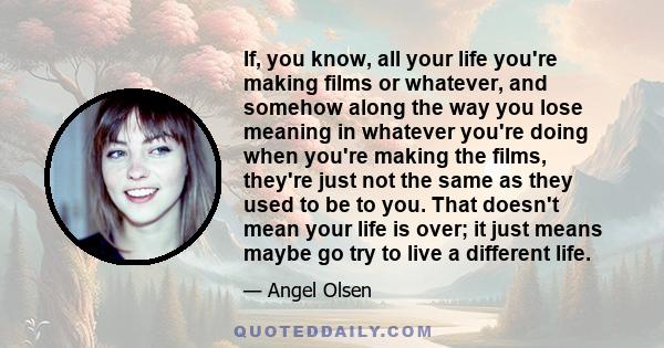 If, you know, all your life you're making films or whatever, and somehow along the way you lose meaning in whatever you're doing when you're making the films, they're just not the same as they used to be to you. That