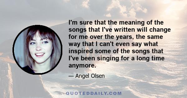 I'm sure that the meaning of the songs that I've written will change for me over the years, the same way that I can't even say what inspired some of the songs that I've been singing for a long time anymore.