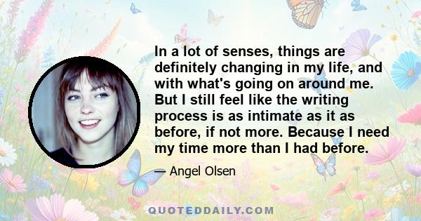 In a lot of senses, things are definitely changing in my life, and with what's going on around me. But I still feel like the writing process is as intimate as it as before, if not more. Because I need my time more than