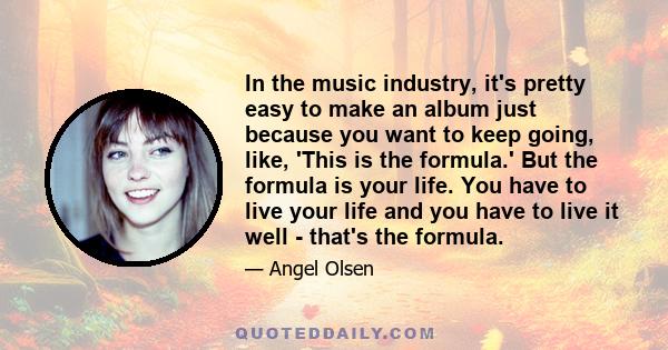 In the music industry, it's pretty easy to make an album just because you want to keep going, like, 'This is the formula.' But the formula is your life. You have to live your life and you have to live it well - that's