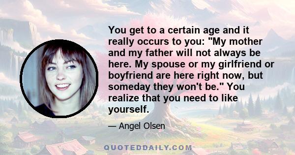 You get to a certain age and it really occurs to you: My mother and my father will not always be here. My spouse or my girlfriend or boyfriend are here right now, but someday they won't be. You realize that you need to