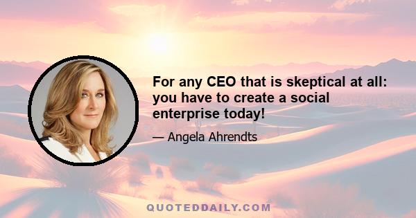 For any CEO that is skeptical at all: you have to create a social enterprise today!