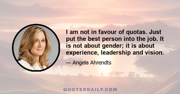 I am not in favour of quotas. Just put the best person into the job. It is not about gender; it is about experience, leadership and vision.