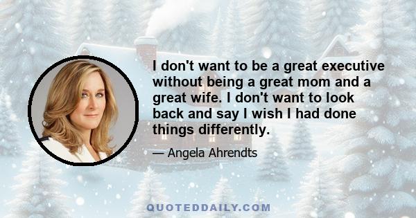 I don't want to be a great executive without being a great mom and a great wife. I don't want to look back and say I wish I had done things differently.