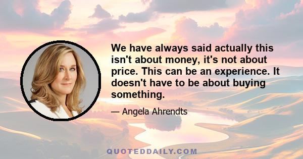 We have always said actually this isn't about money, it's not about price. This can be an experience. It doesn't have to be about buying something.