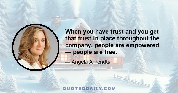 When you have trust and you get that trust in place throughout the company, people are empowered — people are free.