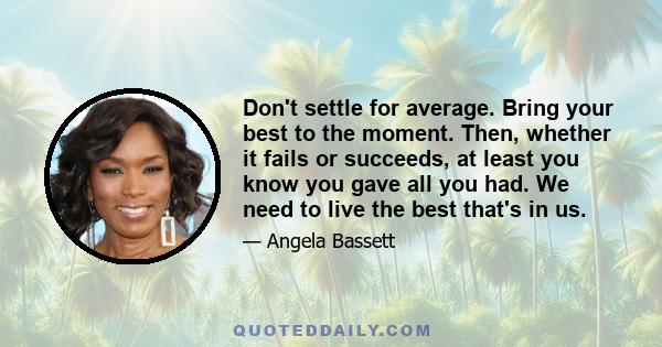 Don't settle for average. Bring your best to the moment. Then, whether it fails or succeeds, at least you know you gave all you had. We need to live the best that's in us.