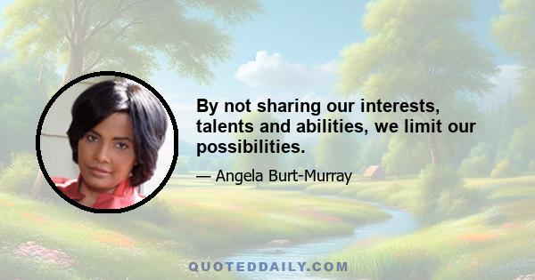 By not sharing our interests, talents and abilities, we limit our possibilities.