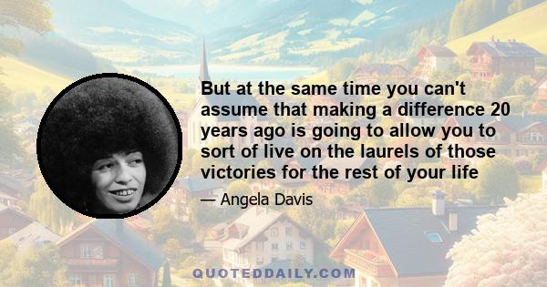 But at the same time you can't assume that making a difference 20 years ago is going to allow you to sort of live on the laurels of those victories for the rest of your life