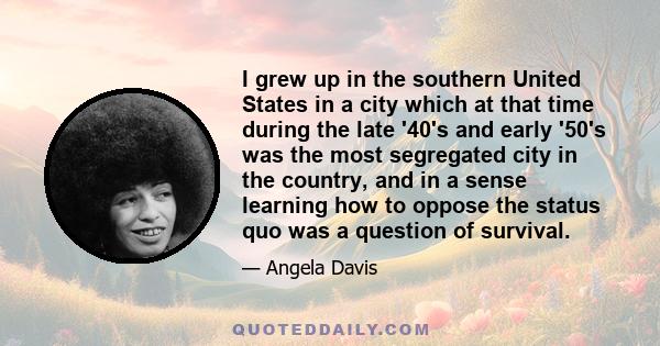 I grew up in the southern United States in a city which at that time during the late '40's and early '50's was the most segregated city in the country, and in a sense learning how to oppose the status quo was a question 