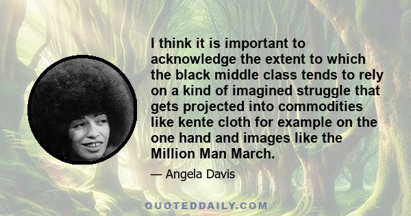 I think it is important to acknowledge the extent to which the black middle class tends to rely on a kind of imagined struggle that gets projected into commodities like kente cloth for example on the one hand and images 