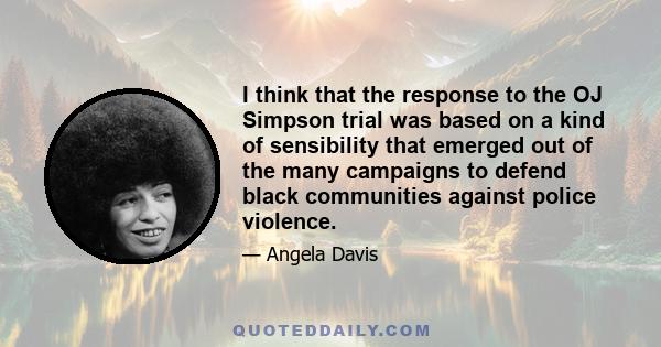 I think that the response to the OJ Simpson trial was based on a kind of sensibility that emerged out of the many campaigns to defend black communities against police violence.