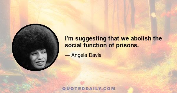 I'm suggesting that we abolish the social function of prisons.