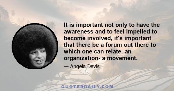 It is important not only to have the awareness and to feel impelled to become involved, it's important that there be a forum out there to which one can relate, an organization- a movement.