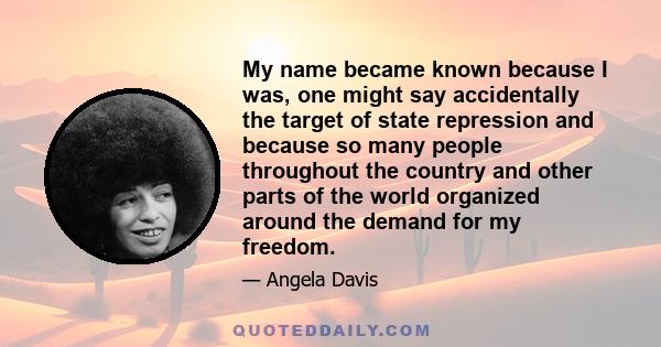 My name became known because I was, one might say accidentally the target of state repression and because so many people throughout the country and other parts of the world organized around the demand for my freedom.