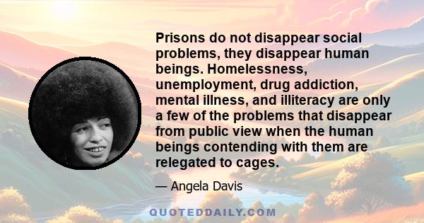 Prisons do not disappear social problems, they disappear human beings. Homelessness, unemployment, drug addiction, mental illness, and illiteracy are only a few of the problems that disappear from public view when the