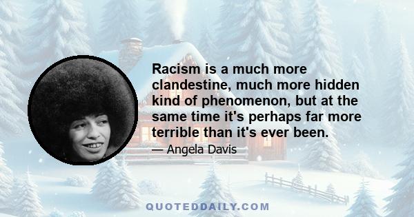 Racism is a much more clandestine, much more hidden kind of phenomenon, but at the same time it's perhaps far more terrible than it's ever been.