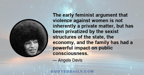 The early feminist argument that violence against women is not inherently a private matter, but has been privatized by the sexist structures of the state, the economy, and the family has had a powerful impact on public