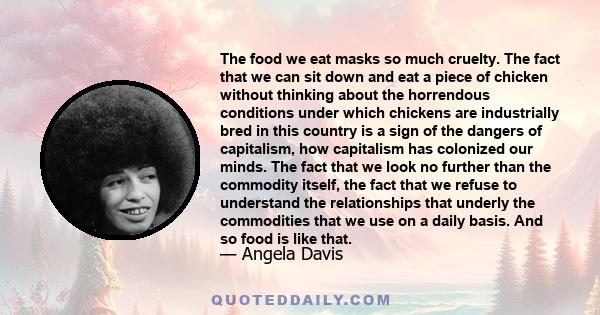 The food we eat masks so much cruelty. The fact that we can sit down and eat a piece of chicken without thinking about the horrendous conditions under which chickens are industrially bred in this country is a sign of