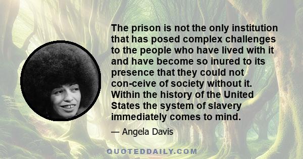 The prison is not the only institution that has posed complex challenges to the people who have lived with it and have become so inured to its presence that they could not con­ceive of society without it. Within the