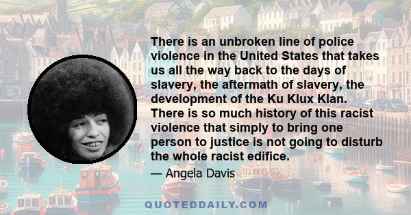 There is an unbroken line of police violence in the United States that takes us all the way back to the days of slavery, the aftermath of slavery, the development of the Ku Klux Klan. There is so much history of this