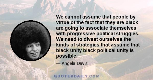 We cannot assume that people by virtue of the fact that they are black are going to associate themselves with progressive political struggles. We need to divest ourselves the kinds of strategies that assume that black