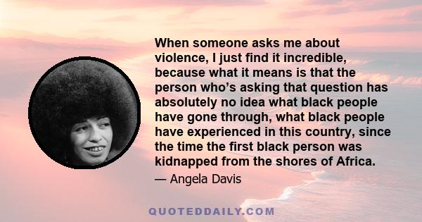 When someone asks me about violence, I just find it incredible, because what it means is that the person who’s asking that question has absolutely no idea what black people have gone through, what black people have