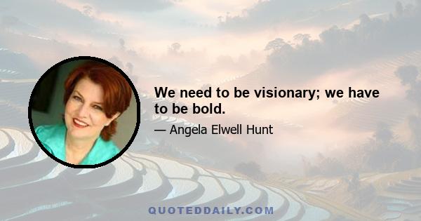 We need to be visionary; we have to be bold.