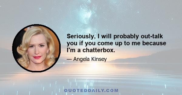 Seriously, I will probably out-talk you if you come up to me because I'm a chatterbox.