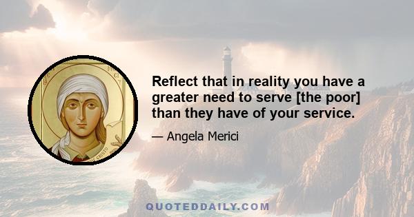 Reflect that in reality you have a greater need to serve [the poor] than they have of your service.