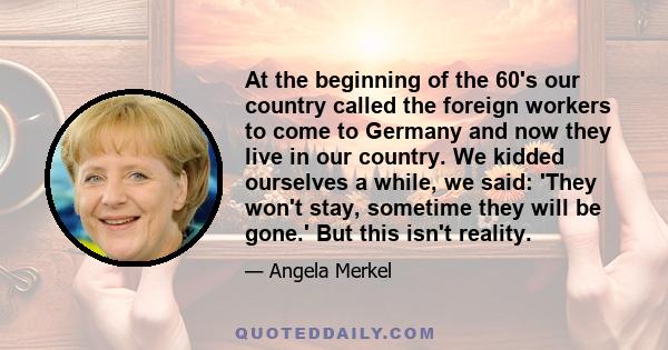 At the beginning of the 60's our country called the foreign workers to come to Germany and now they live in our country. We kidded ourselves a while, we said: 'They won't stay, sometime they will be gone.' But this